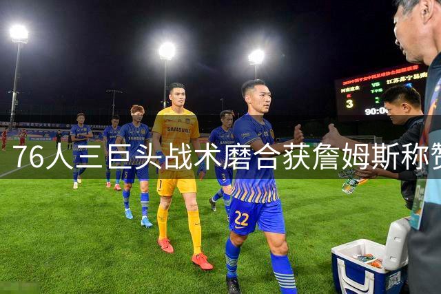 76人三巨头战术磨合获詹姆斯称赞 新赛季备受期待
